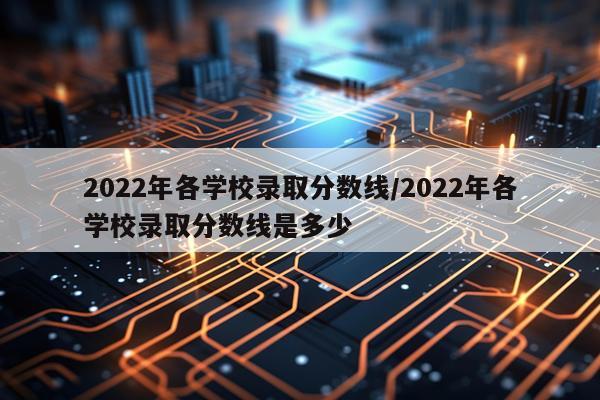 2022年各学校录取分数线/2022年各学校录取分数线是多少