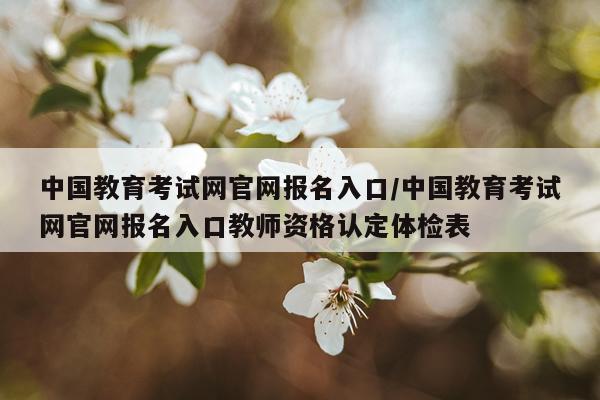中国教育考试网官网报名入口/中国教育考试网官网报名入口教师资格认定体检表