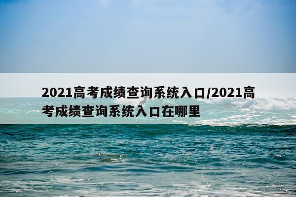 2021高考成绩查询系统入口/2021高考成绩查询系统入口在哪里