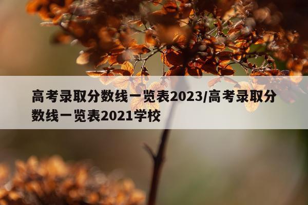 高考录取分数线一览表2023/高考录取分数线一览表2021学校