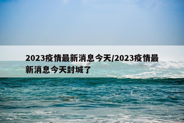 2023疫情最新消息今天/2023疫情最新消息今天封城了