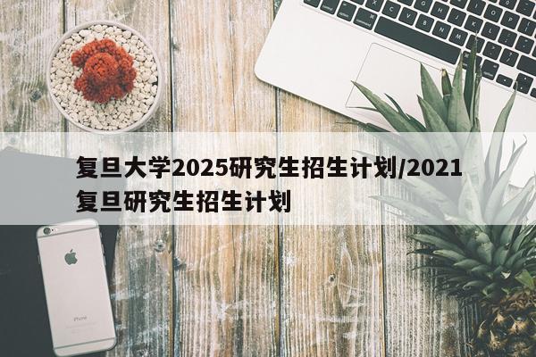 复旦大学2025研究生招生计划/2021复旦研究生招生计划