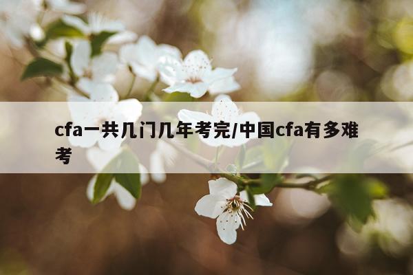 cfa一共几门几年考完/中国cfa有多难考