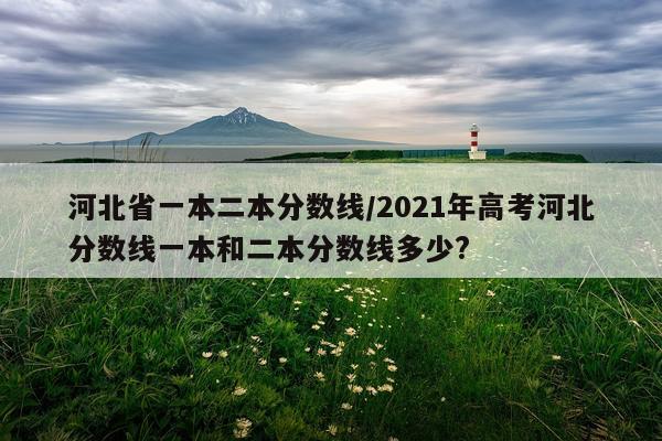 河北省一本二本分数线/2021年高考河北分数线一本和二本分数线多少?