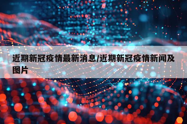 近期新冠疫情最新消息/近期新冠疫情新闻及图片