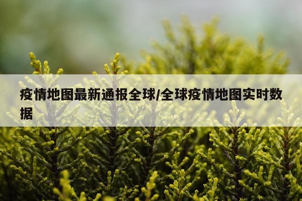 疫情地图最新通报全球/全球疫情地图实时数据