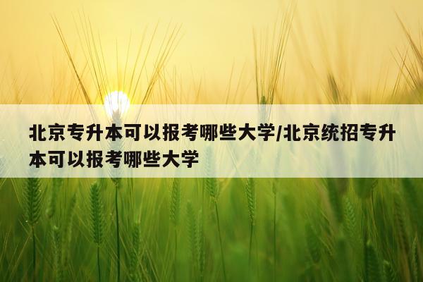 北京专升本可以报考哪些大学/北京统招专升本可以报考哪些大学