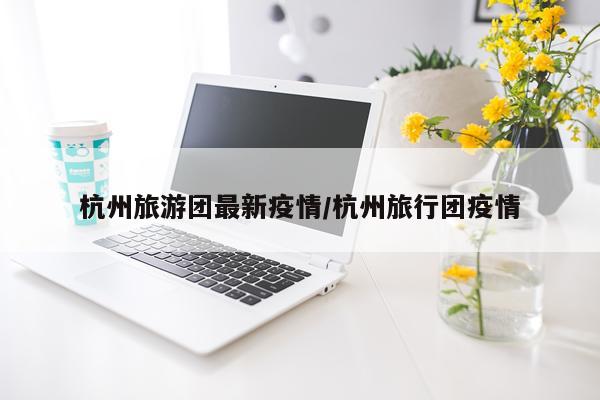 杭州旅游团最新疫情/杭州旅行团疫情