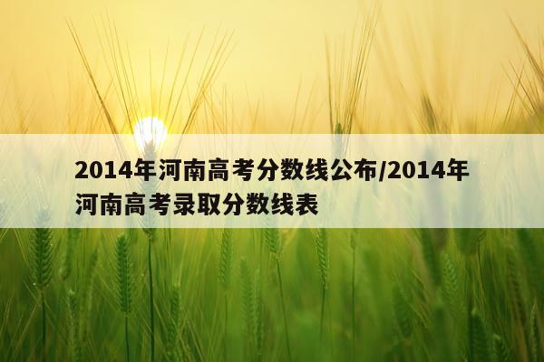 2014年河南高考分数线公布/2014年河南高考录取分数线表