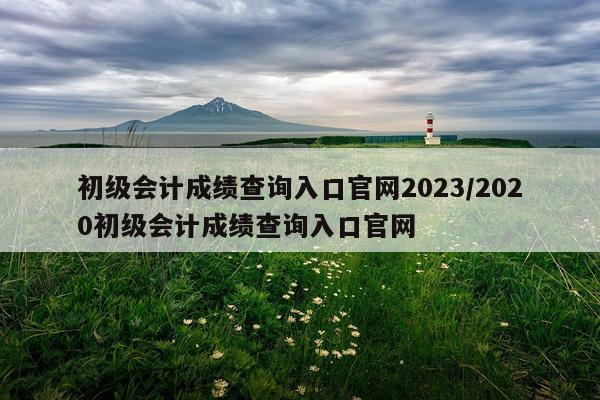 初级会计成绩查询入口官网2023/2020初级会计成绩查询入口官网