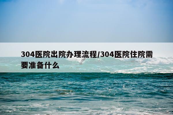 304医院出院办理流程/304医院住院需要准备什么