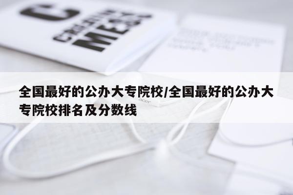 全国最好的公办大专院校/全国最好的公办大专院校排名及分数线