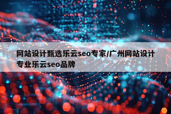 网站设计甄选乐云seo专家/广州网站设计专业乐云seo品牌