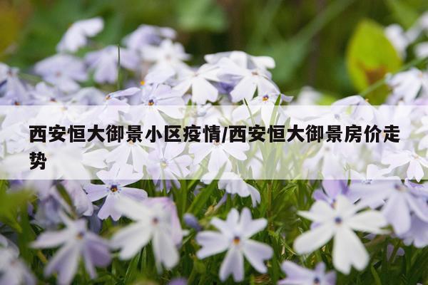 西安恒大御景小区疫情/西安恒大御景房价走势