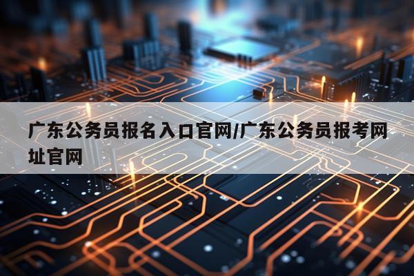 广东公务员报名入口官网/广东公务员报考网址官网
