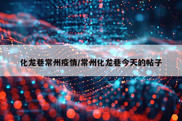 化龙巷常州疫情/常州化龙巷今天的帖子