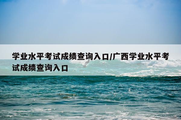 学业水平考试成绩查询入口/广西学业水平考试成绩查询入口