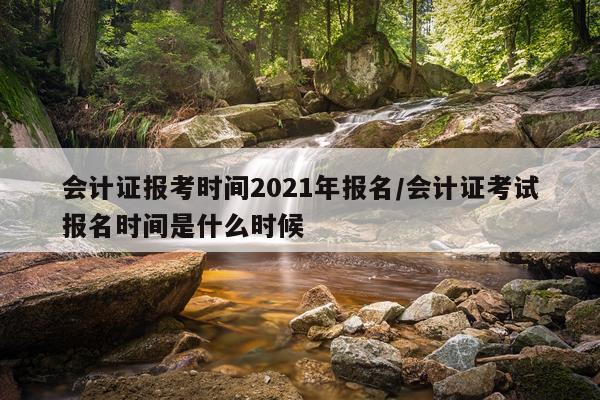 会计证报考时间2021年报名/会计证考试报名时间是什么时候