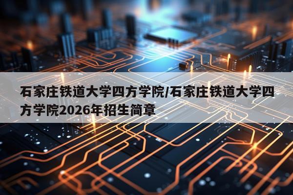 石家庄铁道大学四方学院/石家庄铁道大学四方学院2026年招生简章
