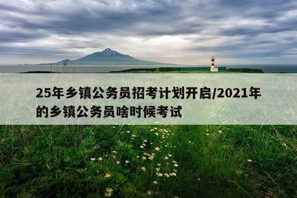 25年乡镇公务员招考计划开启/2021年的乡镇公务员啥时候考试