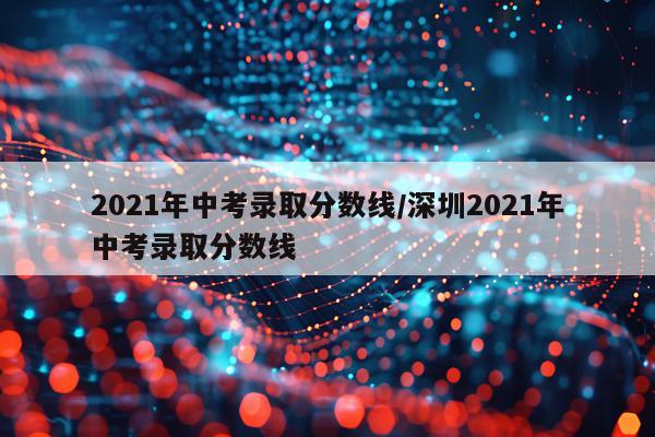 2021年中考录取分数线/深圳2021年中考录取分数线