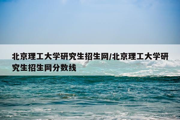 北京理工大学研究生招生网/北京理工大学研究生招生网分数线