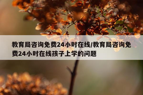教育局咨询免费24小时在线/教育局咨询免费24小时在线孩子上学的问题