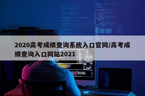 2020高考成绩查询系统入口官网/高考成绩查询入口网站2021