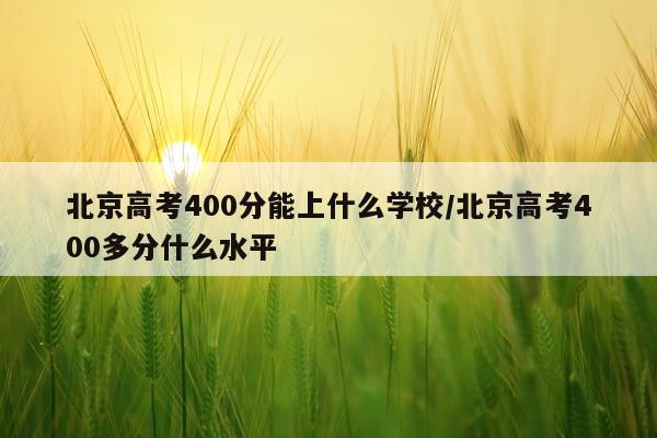 北京高考400分能上什么学校/北京高考400多分什么水平