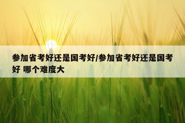 参加省考好还是国考好/参加省考好还是国考好 哪个难度大