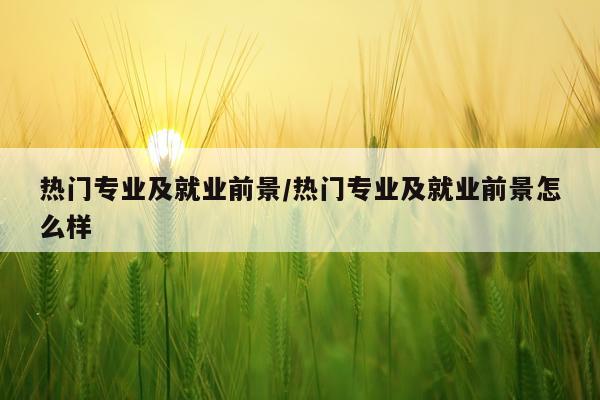 热门专业及就业前景/热门专业及就业前景怎么样