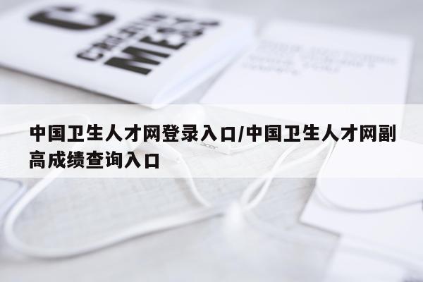 中国卫生人才网登录入口/中国卫生人才网副高成绩查询入口