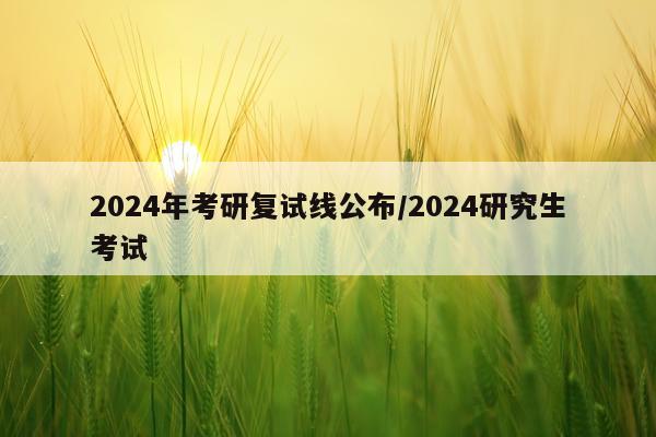 2024年考研复试线公布/2024研究生考试