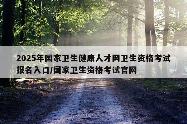 2025年国家卫生健康人才网卫生资格考试报名入口/国家卫生资格考试官网