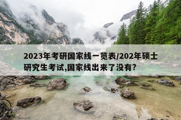 2023年考研国家线一览表/202年硕士研究生考试,国家线出来了没有?