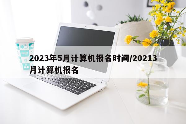 2023年5月计算机报名时间/20213月计算机报名