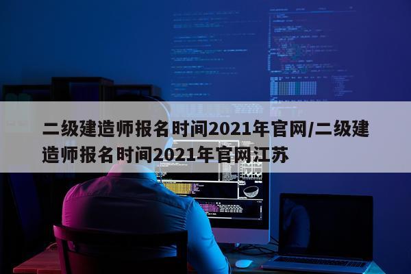 二级建造师报名时间2021年官网/二级建造师报名时间2021年官网江苏
