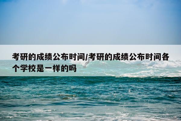 考研的成绩公布时间/考研的成绩公布时间各个学校是一样的吗
