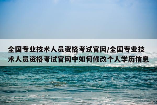全国专业技术人员资格考试官网/全国专业技术人员资格考试官网中如何修改个人学历信息