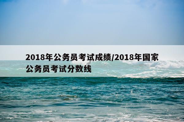 2018年公务员考试成绩/2018年国家公务员考试分数线