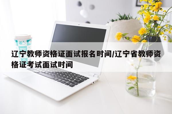 辽宁教师资格证面试报名时间/辽宁省教师资格证考试面试时间
