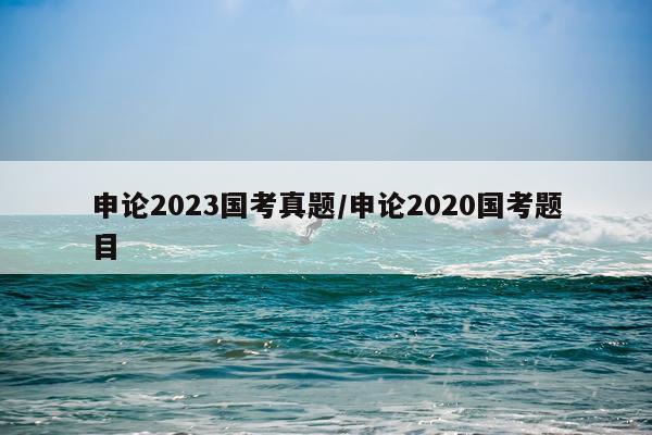 申论2023国考真题/申论2020国考题目