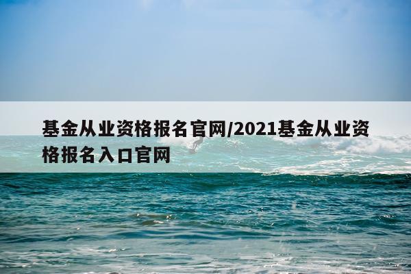 基金从业资格报名官网/2021基金从业资格报名入口官网