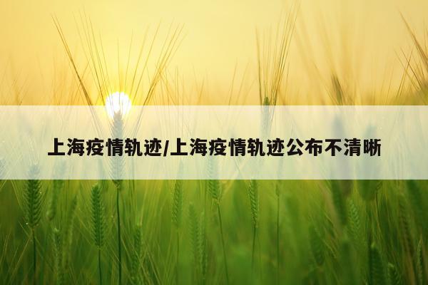 上海疫情轨迹/上海疫情轨迹公布不清晰