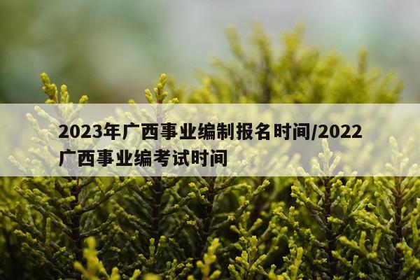 2023年广西事业编制报名时间/2022广西事业编考试时间