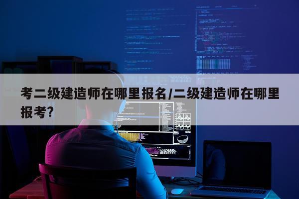 考二级建造师在哪里报名/二级建造师在哪里报考?