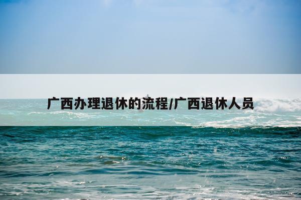 广西办理退休的流程/广西退休人员