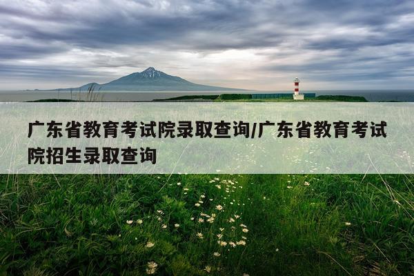 广东省教育考试院录取查询/广东省教育考试院招生录取查询