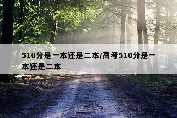 510分是一本还是二本/高考510分是一本还是二本