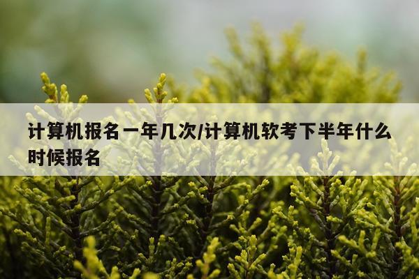 计算机报名一年几次/计算机软考下半年什么时候报名